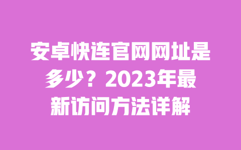 安卓快连官网网址是多少？2023年最新访问方法详解 一